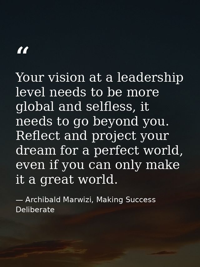 Your vision at a leadership level needs to be more global and selfless, it needs to go beyond you. Reflect and project y — Archibald Marwizi, Making Success Deliberate
