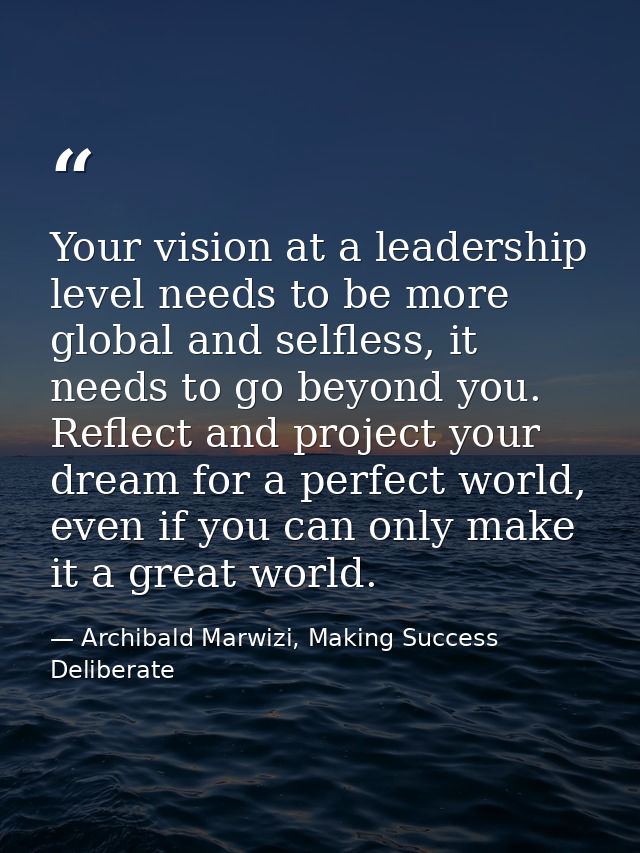 Your vision at a leadership level needs to be more global and selfless, it needs to go beyond you. Reflect and project y — Archibald Marwizi, Making Success Deliberate