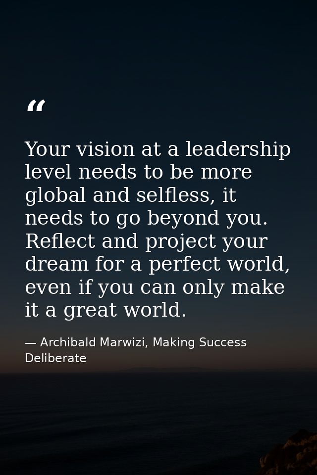 Your vision at a leadership level needs to be more global and selfless, it needs to go beyond you. Reflect and project y — Archibald Marwizi, Making Success Deliberate