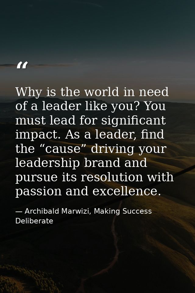 Why is the world in need of a leader like you? You must lead for significant impact. As a leader, find the “cause” drivi — Archibald Marwizi, Making Success Deliberate