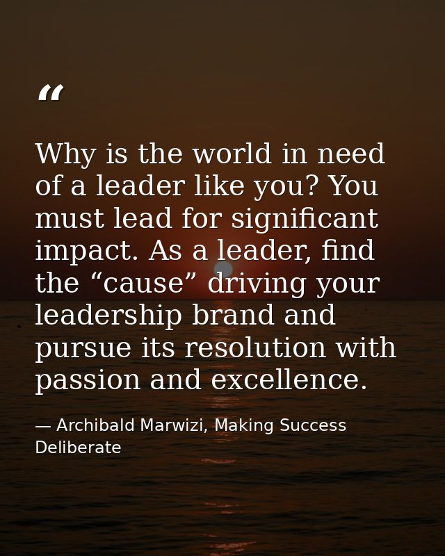 Why is the world in need of a leader like you? You must lead for significant impact. As a leader, find the “cause” drivi — Archibald Marwizi, Making Success Deliberate