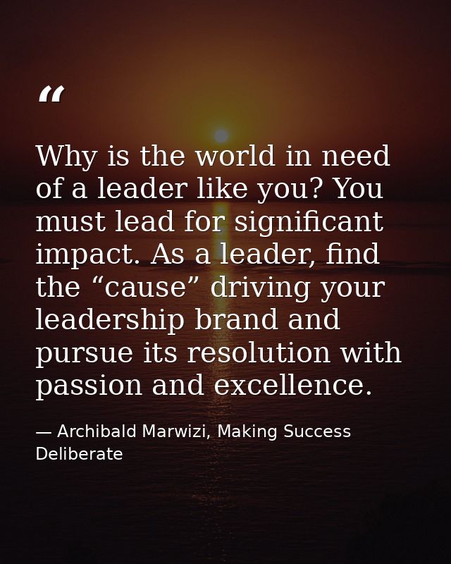 Why is the world in need of a leader like you? You must lead for significant impact. As a leader, find the “cause” drivi — Archibald Marwizi, Making Success Deliberate