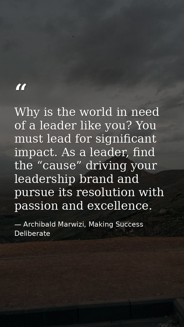 Why is the world in need of a leader like you? You must lead for significant impact. As a leader, find the “cause” drivi — Archibald Marwizi, Making Success Deliberate