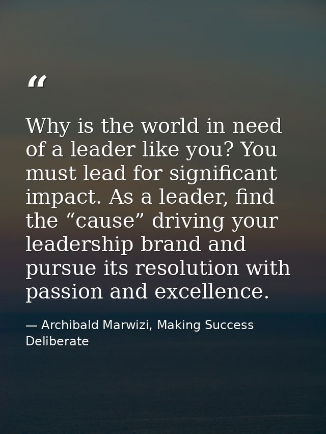Why is the world in need of a leader like you? You must lead for significant impact. As a leader, find the “cause” drivi — Archibald Marwizi, Making Success Deliberate