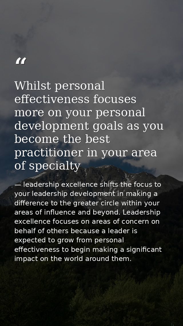 Whilst personal effectiveness focuses more on your personal development goals as you become the best practitioner in you — leadership excellence shifts the focus to your leadership development in making a difference to the greater circle within your areas of influence and beyond. Leadership excellence focuses on areas of concern on behalf of others because a leader is expected to grow from personal effectiveness to begin making a significant impact on the world around them.