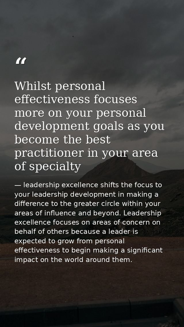 Whilst personal effectiveness focuses more on your personal development goals as you become the best practitioner in you — leadership excellence shifts the focus to your leadership development in making a difference to the greater circle within your areas of influence and beyond. Leadership excellence focuses on areas of concern on behalf of others because a leader is expected to grow from personal effectiveness to begin making a significant impact on the world around them.