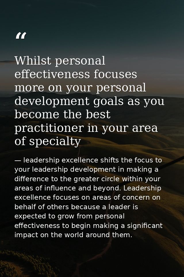 Whilst personal effectiveness focuses more on your personal development goals as you become the best practitioner in you — leadership excellence shifts the focus to your leadership development in making a difference to the greater circle within your areas of influence and beyond. Leadership excellence focuses on areas of concern on behalf of others because a leader is expected to grow from personal effectiveness to begin making a significant impact on the world around them.