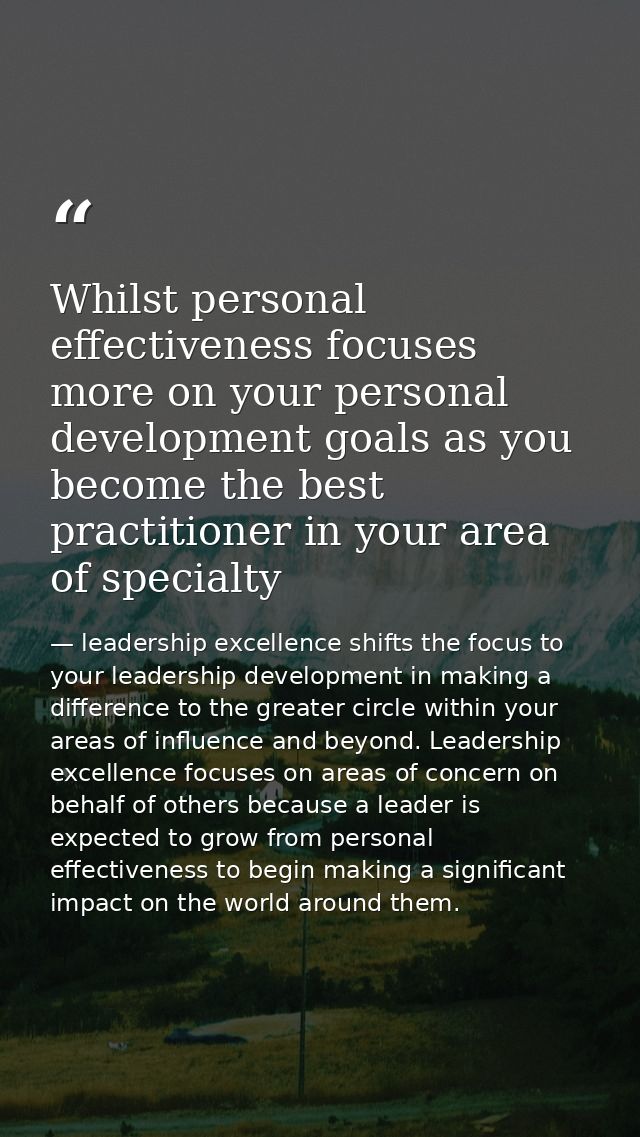 Whilst personal effectiveness focuses more on your personal development goals as you become the best practitioner in you — leadership excellence shifts the focus to your leadership development in making a difference to the greater circle within your areas of influence and beyond. Leadership excellence focuses on areas of concern on behalf of others because a leader is expected to grow from personal effectiveness to begin making a significant impact on the world around them.