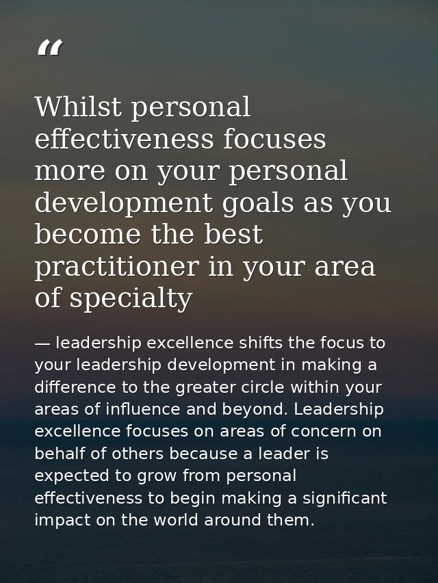 Whilst personal effectiveness focuses more on your personal development goals as you become the best practitioner in you — leadership excellence shifts the focus to your leadership development in making a difference to the greater circle within your areas of influence and beyond. Leadership excellence focuses on areas of concern on behalf of others because a leader is expected to grow from personal effectiveness to begin making a significant impact on the world around them.