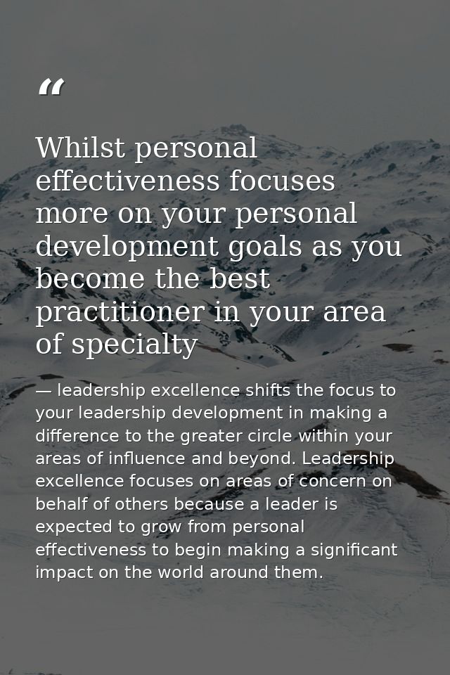Whilst personal effectiveness focuses more on your personal development goals as you become the best practitioner in you — leadership excellence shifts the focus to your leadership development in making a difference to the greater circle within your areas of influence and beyond. Leadership excellence focuses on areas of concern on behalf of others because a leader is expected to grow from personal effectiveness to begin making a significant impact on the world around them.