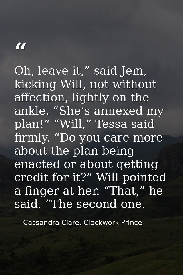 Oh, leave it,” said Jem, kicking Will, not without affection, lightly on the ankle. “She’s annexed my plan!” “Will,” Tes — Cassandra Clare, Clockwork Prince