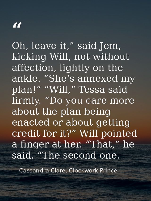 Oh, leave it,” said Jem, kicking Will, not without affection, lightly on the ankle. “She’s annexed my plan!” “Will,” Tes — Cassandra Clare, Clockwork Prince