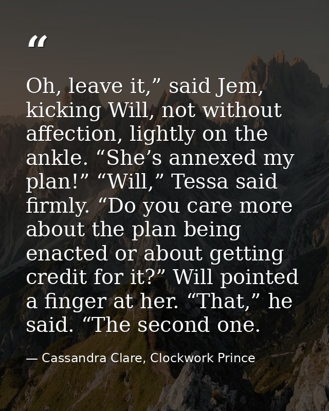 Oh, leave it,” said Jem, kicking Will, not without affection, lightly on the ankle. “She’s annexed my plan!” “Will,” Tes — Cassandra Clare, Clockwork Prince