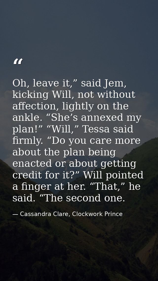Oh, leave it,” said Jem, kicking Will, not without affection, lightly on the ankle. “She’s annexed my plan!” “Will,” Tes — Cassandra Clare, Clockwork Prince