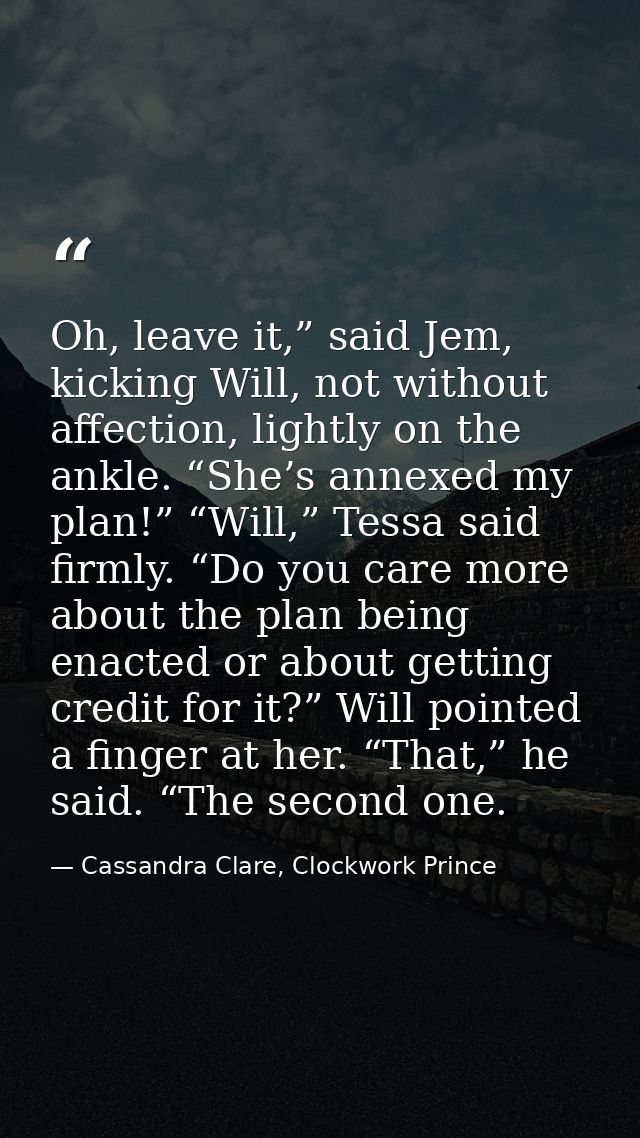 Oh, leave it,” said Jem, kicking Will, not without affection, lightly on the ankle. “She’s annexed my plan!” “Will,” Tes — Cassandra Clare, Clockwork Prince