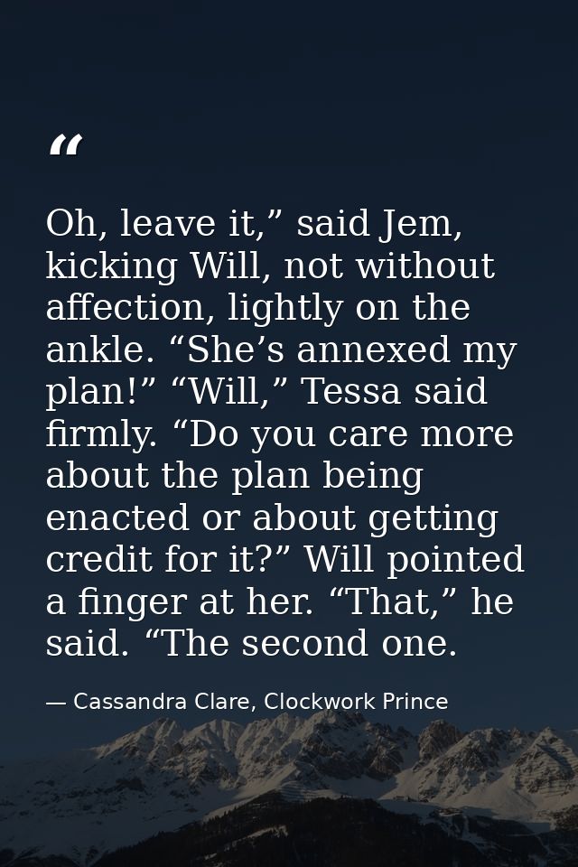 Oh, leave it,” said Jem, kicking Will, not without affection, lightly on the ankle. “She’s annexed my plan!” “Will,” Tes — Cassandra Clare, Clockwork Prince