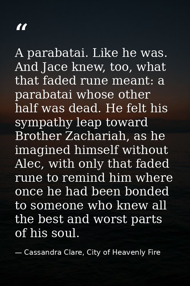 A parabatai. Like he was. And Jace knew, too, what that faded rune meant: a parabatai whose other half was dead. He felt — Cassandra Clare, City of Heavenly Fire