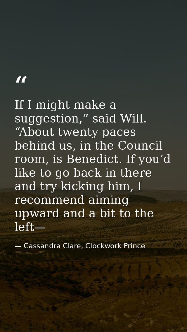 If I might make a suggestion,” said Will. “About twenty paces behind us, in the Council room, is Benedict. If you’d like — Cassandra Clare, Clockwork Prince