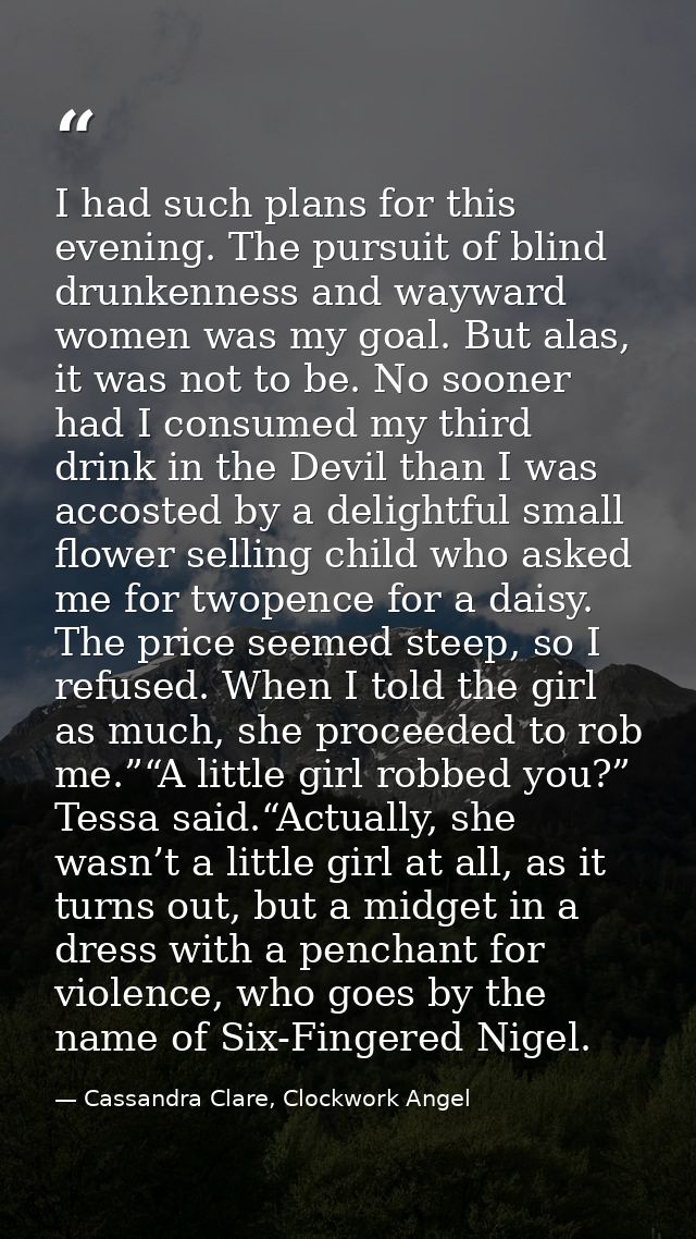 I had such plans for this evening. The pursuit of blind drunkenness and wayward women was my goal. But alas, it was not  — Cassandra Clare, Clockwork Angel