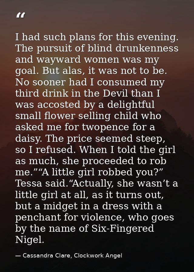 I had such plans for this evening. The pursuit of blind drunkenness and wayward women was my goal. But alas, it was not  — Cassandra Clare, Clockwork Angel