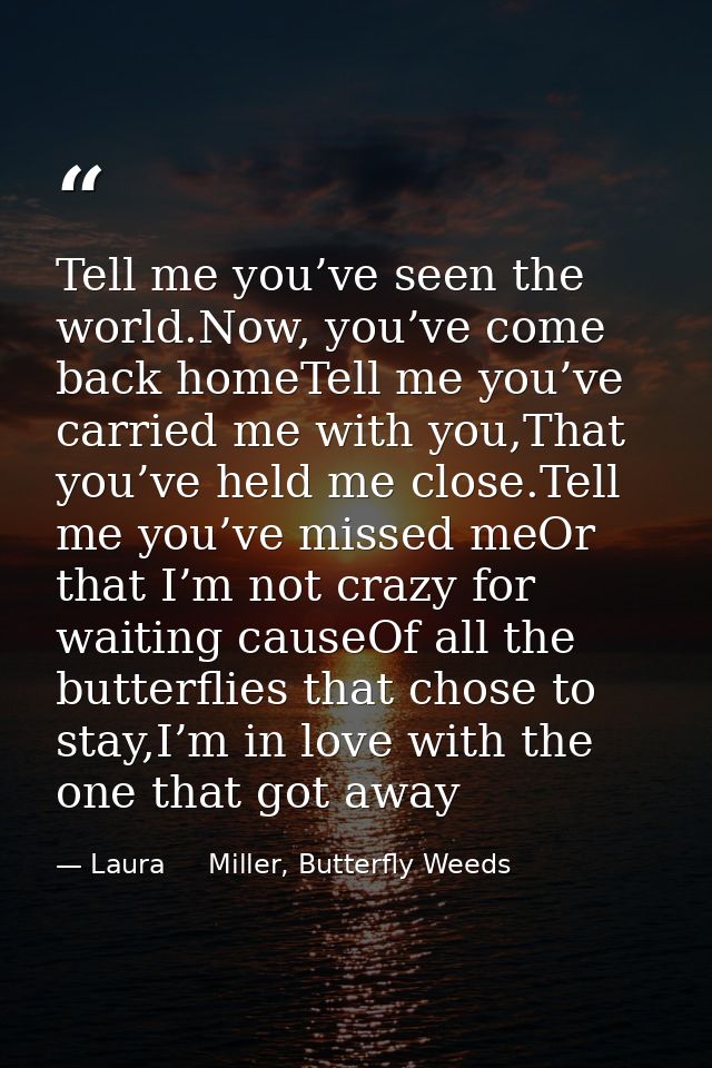 Tell me you’ve seen the world.Now, you’ve come back homeTell me you’ve carried me with you,That you’ve held me close.Tel — Laura     Miller, Butterfly Weeds