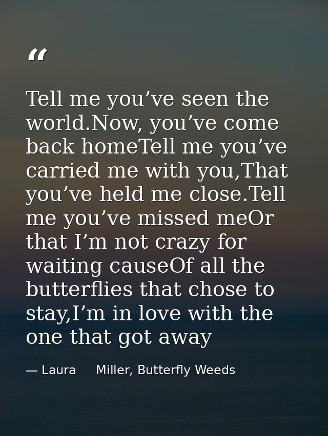 Tell me you’ve seen the world.Now, you’ve come back homeTell me you’ve carried me with you,That you’ve held me close.Tel — Laura     Miller, Butterfly Weeds