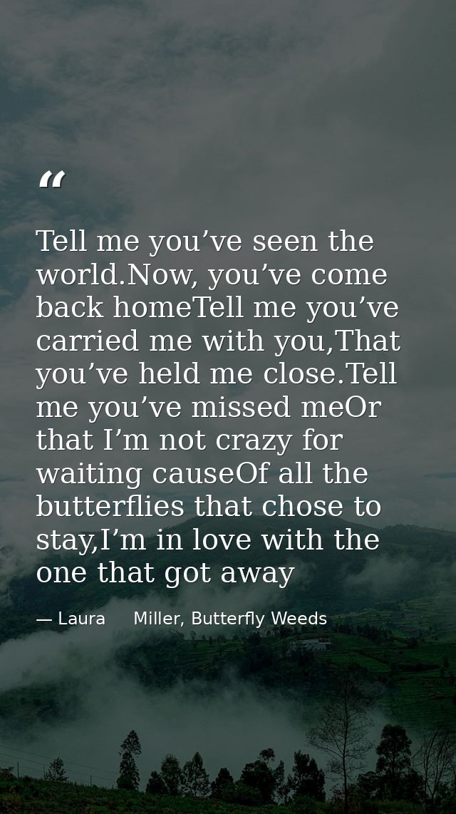 Tell me you’ve seen the world.Now, you’ve come back homeTell me you’ve carried me with you,That you’ve held me close.Tel — Laura     Miller, Butterfly Weeds