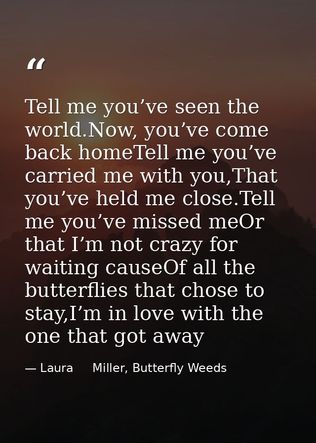 Tell me you’ve seen the world.Now, you’ve come back homeTell me you’ve carried me with you,That you’ve held me close.Tel — Laura     Miller, Butterfly Weeds