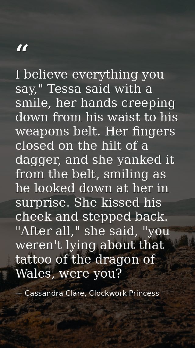 I believe everything you say," Tessa said with a smile, her hands creeping down from his waist to his weapons belt. Her  — Cassandra Clare, Clockwork Princess