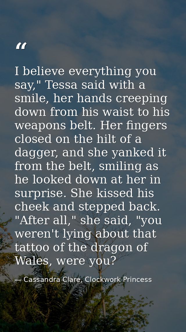I believe everything you say," Tessa said with a smile, her hands creeping down from his waist to his weapons belt. Her  — Cassandra Clare, Clockwork Princess