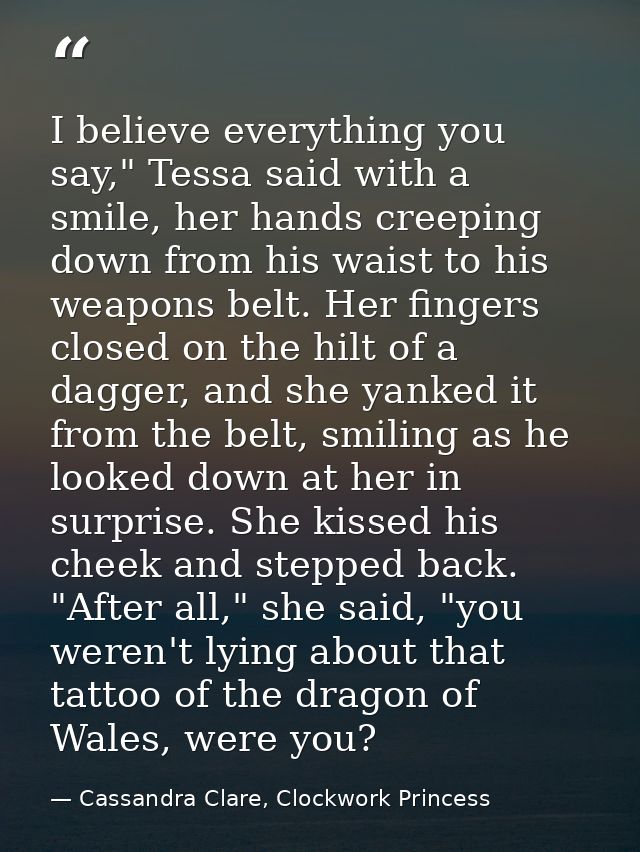 I believe everything you say," Tessa said with a smile, her hands creeping down from his waist to his weapons belt. Her  — Cassandra Clare, Clockwork Princess