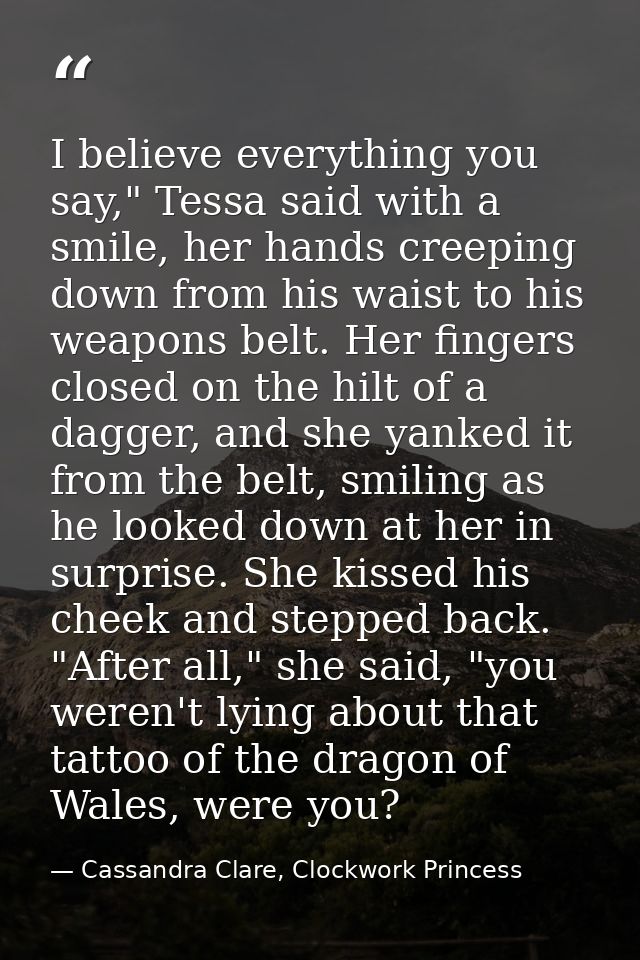 I believe everything you say," Tessa said with a smile, her hands creeping down from his waist to his weapons belt. Her  — Cassandra Clare, Clockwork Princess
