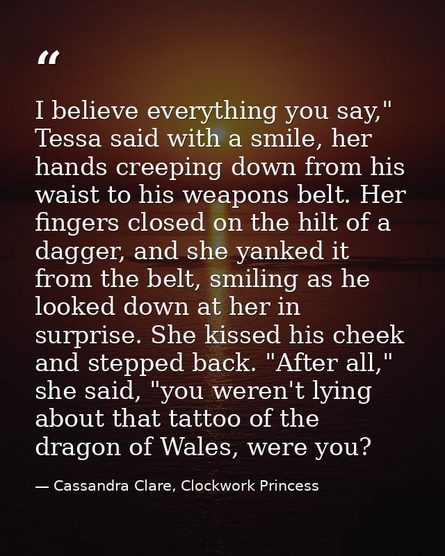 I believe everything you say," Tessa said with a smile, her hands creeping down from his waist to his weapons belt. Her  — Cassandra Clare, Clockwork Princess