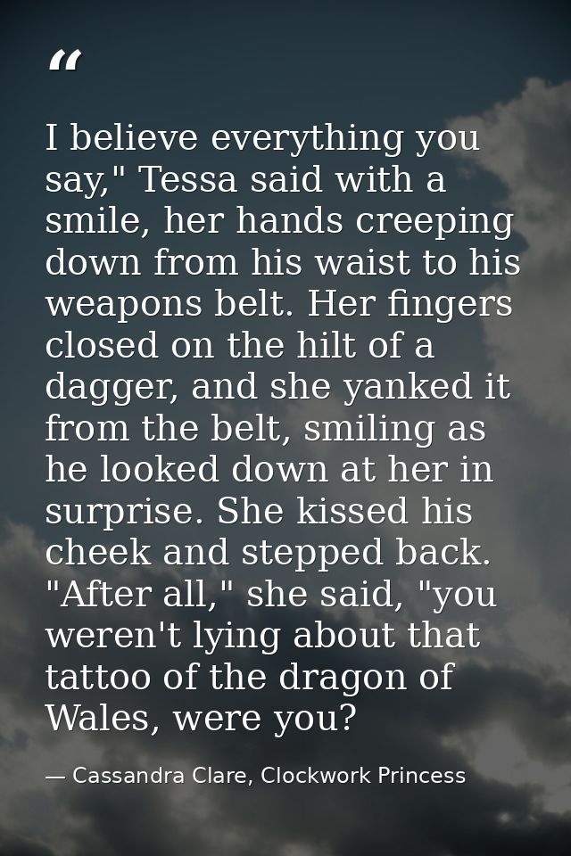I believe everything you say," Tessa said with a smile, her hands creeping down from his waist to his weapons belt. Her  — Cassandra Clare, Clockwork Princess