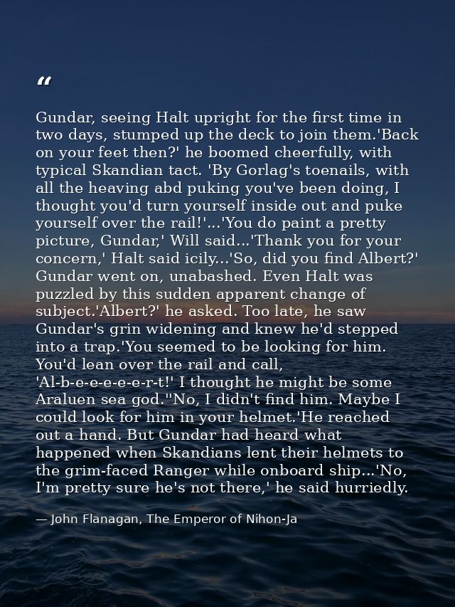 Gundar, seeing Halt upright for the first time in two days, stumped up the deck to join them.'Back on your feet then?' h — John Flanagan, The Emperor of Nihon-Ja