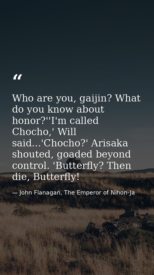 Who are you, gaijin? What do you know about honor?''I'm called Chocho,' Will said...'Chocho?' Arisaka shouted, goaded be — John Flanagan, The Emperor of Nihon-Ja