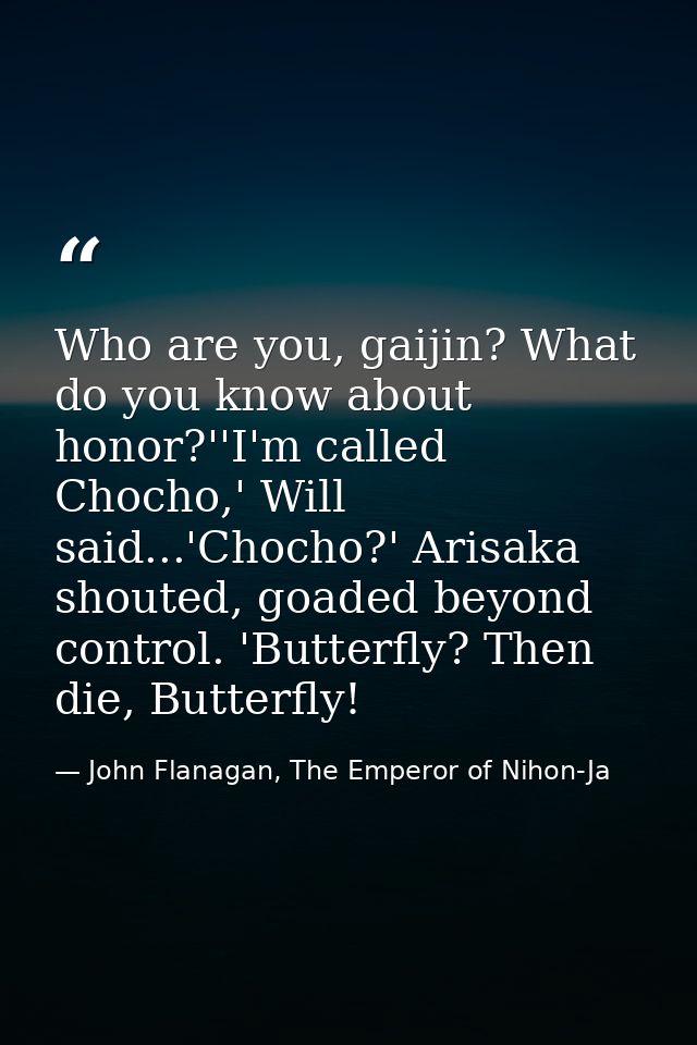 Who are you, gaijin? What do you know about honor?''I'm called Chocho,' Will said...'Chocho?' Arisaka shouted, goaded be — John Flanagan, The Emperor of Nihon-Ja
