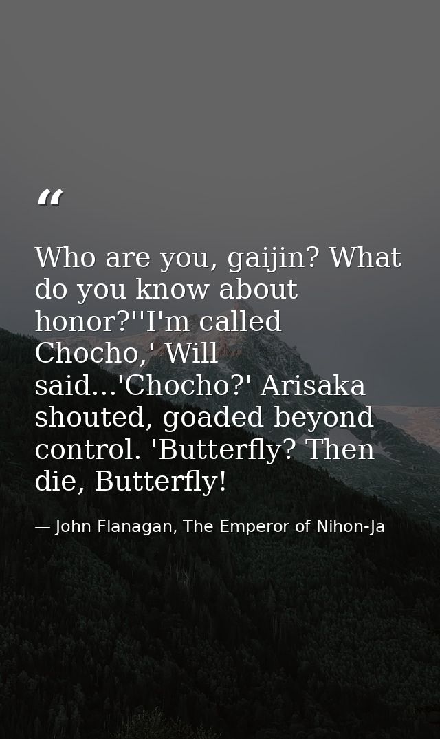 Who are you, gaijin? What do you know about honor?''I'm called Chocho,' Will said...'Chocho?' Arisaka shouted, goaded be — John Flanagan, The Emperor of Nihon-Ja