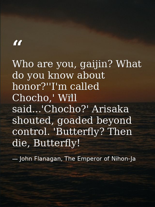 Who are you, gaijin? What do you know about honor?''I'm called Chocho,' Will said...'Chocho?' Arisaka shouted, goaded be — John Flanagan, The Emperor of Nihon-Ja