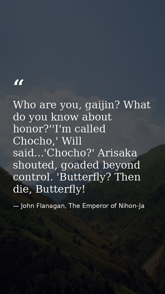 Who are you, gaijin? What do you know about honor?''I'm called Chocho,' Will said...'Chocho?' Arisaka shouted, goaded be — John Flanagan, The Emperor of Nihon-Ja