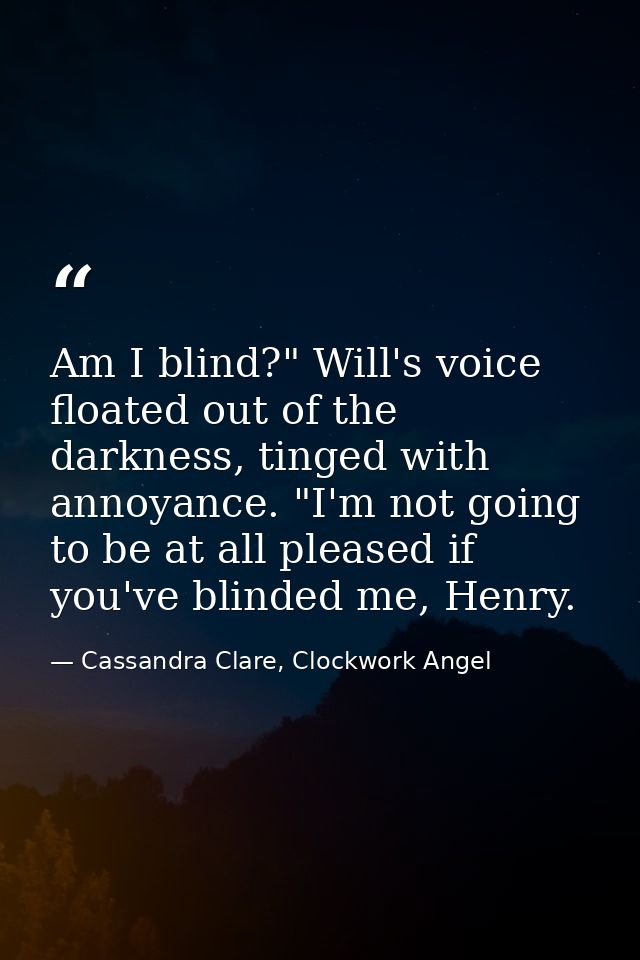 Am I blind?" Will's voice floated out of the darkness, tinged with annoyance. "I'm not going to be at all pleased if you — Cassandra Clare, Clockwork Angel