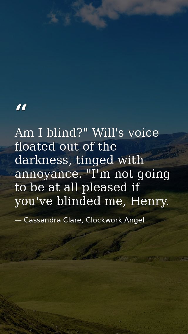 Am I blind?" Will's voice floated out of the darkness, tinged with annoyance. "I'm not going to be at all pleased if you — Cassandra Clare, Clockwork Angel