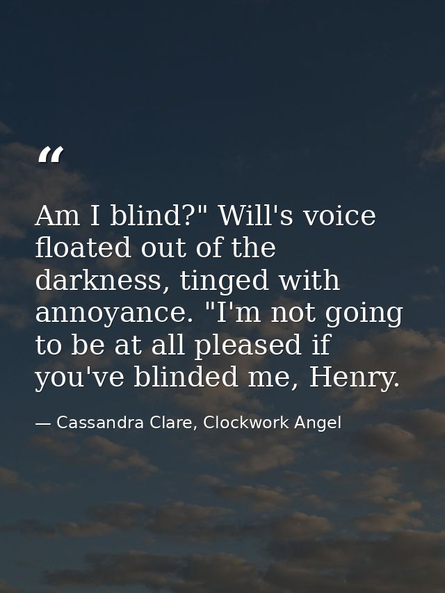 Am I blind?" Will's voice floated out of the darkness, tinged with annoyance. "I'm not going to be at all pleased if you — Cassandra Clare, Clockwork Angel