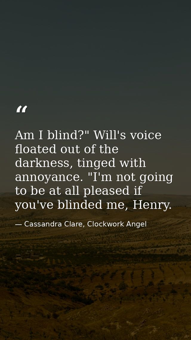 Am I blind?" Will's voice floated out of the darkness, tinged with annoyance. "I'm not going to be at all pleased if you — Cassandra Clare, Clockwork Angel