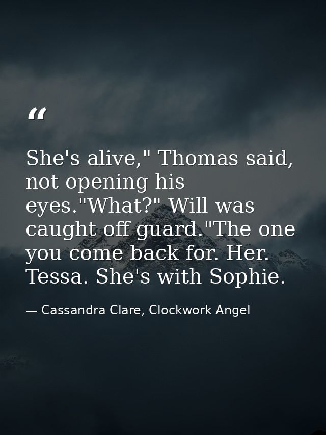 She's alive," Thomas said, not opening his eyes."What?" Will was caught off guard."The one you come back for. Her. Tessa — Cassandra Clare, Clockwork Angel