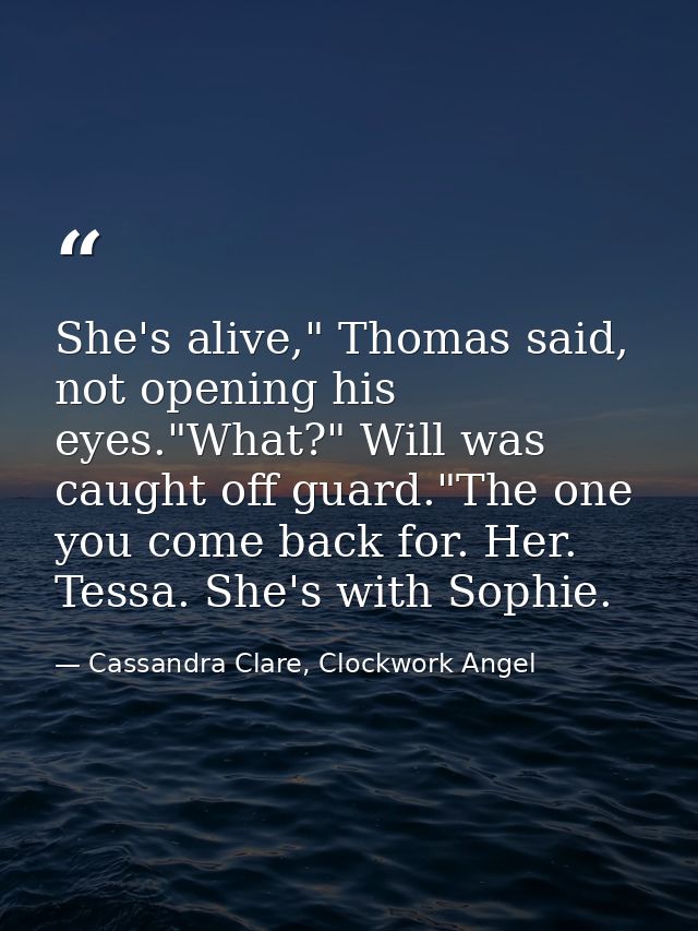 She's alive," Thomas said, not opening his eyes."What?" Will was caught off guard."The one you come back for. Her. Tessa — Cassandra Clare, Clockwork Angel