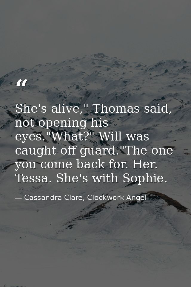 She's alive," Thomas said, not opening his eyes."What?" Will was caught off guard."The one you come back for. Her. Tessa — Cassandra Clare, Clockwork Angel