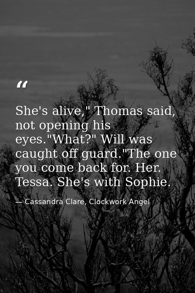 She's alive," Thomas said, not opening his eyes."What?" Will was caught off guard."The one you come back for. Her. Tessa — Cassandra Clare, Clockwork Angel