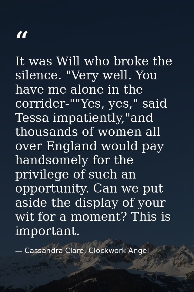 It was Will who broke the silence. "Very well. You have me alone in the corrider-""Yes, yes," said Tessa impatiently,"an — Cassandra Clare, Clockwork Angel