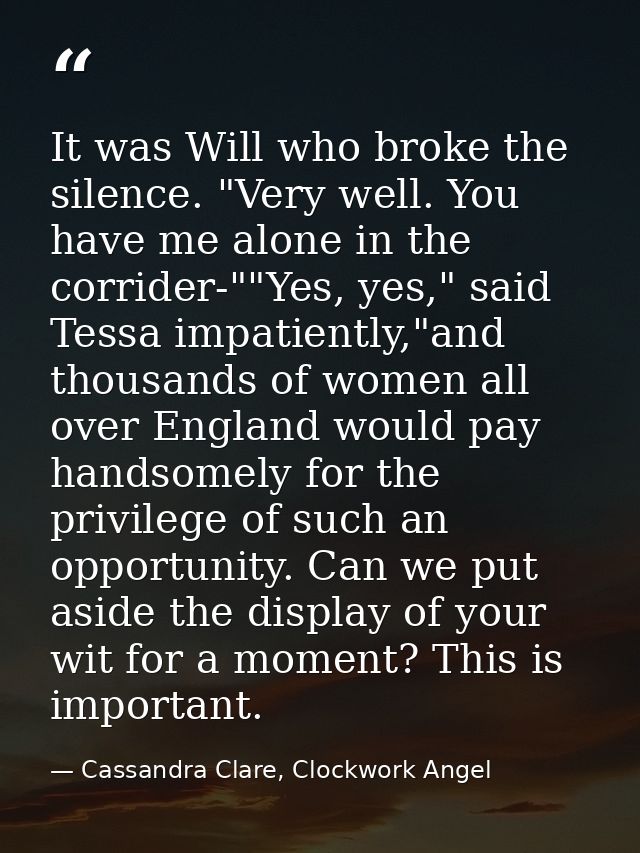 It was Will who broke the silence. "Very well. You have me alone in the corrider-""Yes, yes," said Tessa impatiently,"an — Cassandra Clare, Clockwork Angel